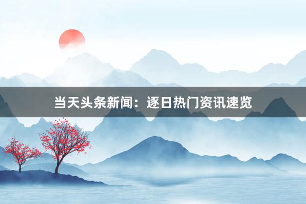 当天头条新闻：逐日热门资讯速览